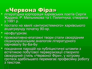 «Червона Фіра»«Червона Фіра»
 літературна корпорація харківських поетів Сергіялітературна корпорація харківських поетів Сергія
Жадана, Р. Мельникова та І. Пилипчука, створенаЖадана, Р. Мельникова та І. Пилипчука, створена
у 1991 р.у 1991 р.
 постало на хвилі «антисистемного» харківськогопостало на хвилі «антисистемного» харківського
андеграунду початку 90-xp.андеграунду початку 90-xp.
 неофутуризм.неофутуризм.
 провокативно-епатажні твори стали своєріднимпровокативно-епатажні твори стали своєрідним
східноукраїнським аналогом літературногосхідноукраїнським аналогом літературного
карнавалу Бу-Ба-Букарнавалу Бу-Ба-Бу
 поєднання пародій на публіцистичні штампи зпоєднання пародій на публіцистичні штампи з
естетикою побутової перверзизації створилоестетикою побутової перверзизації створило
своєрідний стиль «Червоної Фіри», у котромусвоєрідний стиль «Червоної Фіри», у котрому
гротеск здебільшего перемагає професійну роботугротеск здебільшего перемагає професійну роботу
з текстом.з текстом.
 