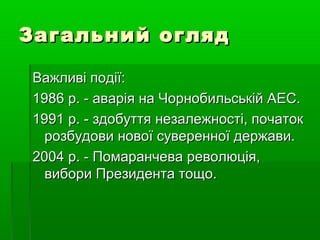 Загальний оглядЗагальний огляд
Важливі події:Важливі події:
1986 р. - аварія на Чорнобильській АЕС.1986 р. - аварія на Чорнобильській АЕС.
1991 р. - здобуття незалежності, початок1991 р. - здобуття незалежності, початок
розбудови нової суверенної держави.розбудови нової суверенної держави.
2004 р. - Помаранчева революція,2004 р. - Помаранчева революція,
вибори Президента тощо.вибори Президента тощо.
 