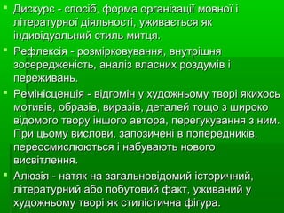  Дискурс-спосіб,формаорганізаціїмовноїіДискурс-спосіб,формаорганізаціїмовноїі
літературноїдіяльності,уживаєтьсяяклітературноїдіяльності,уживаєтьсяяк
індивідуальнийстильмитця.індивідуальнийстильмитця.
 Рефлексія-розмірковування,внутрішняРефлексія-розмірковування,внутрішня
зосередженість,аналізвласнихроздумівізосередженість,аналізвласнихроздуміві
переживань.переживань.
 Ремінісценція-відгомінухудожньомутворіякихосьРемінісценція-відгомінухудожньомутворіякихось
мотивів,образів,виразів,деталейтощозширокомотивів,образів,виразів,деталейтощозшироко
відомоготворуіншогоавтора,перегукуваннязним.відомоготворуіншогоавтора,перегукуваннязним.
Прицьомувислови,запозиченівпопередників,Прицьомувислови,запозиченівпопередників,
переосмислюютьсяінабуваютьновогопереосмислюютьсяінабуваютьнового
висвітлення.висвітлення.
 Алюзія-натякназагальновідомийісторичний,Алюзія-натякназагальновідомийісторичний,
літературнийабопобутовийфакт,уживанийулітературнийабопобутовийфакт,уживанийу
художньомутворіякстилістичнафігура.художньомутворіякстилістичнафігура.
 
