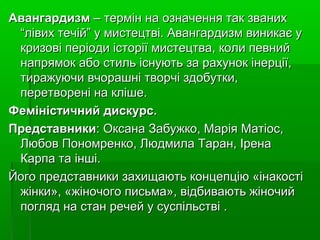 АвангардизмАвангардизм–терміннаозначеннятакзваних–терміннаозначеннятакзваних
“лівихтечій”умистецтві.Авангардизмвиникаєу“лівихтечій”умистецтві.Авангардизмвиникаєу
кризовіперіодиісторіїмистецтва,колипевнийкризовіперіодиісторіїмистецтва,колипевний
напрямокабостильіснуютьзарахунокінерції,напрямокабостильіснуютьзарахунокінерції,
тиражуючивчорашнітворчіздобутки,тиражуючивчорашнітворчіздобутки,
перетворенінакліше.перетворенінакліше.
Феміністичний дискурс.Феміністичний дискурс.
ПредставникиПредставники:ОксанаЗабужко,МаріяМатіос,:ОксанаЗабужко,МаріяМатіос,
ЛюбовПономренко,ЛюдмилаТаран,ІренаЛюбовПономренко,ЛюдмилаТаран,Ірена
Карпатаінші.Карпатаінші.
Йогопредставникизахищаютьконцепцію«інакостіЙогопредставникизахищаютьконцепцію«інакості
жінки»,«жіночогописьма»,відбиваютьжіночийжінки»,«жіночогописьма»,відбиваютьжіночий
погляднастанречейусуспільстві.погляднастанречейусуспільстві.
 