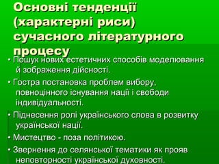 Основні тенденціїОсновні тенденції
(характерні риси)(характерні риси)
сучасного літературногосучасного літературного
процесупроцесу
•• Пошук нових естетичних способів моделюванняПошук нових естетичних способів моделювання
й зображення дійсності.й зображення дійсності.
•• Гостра постановка проблем вибору,Гостра постановка проблем вибору,
повноцінного існування нації і свободиповноцінного існування нації і свободи
індивідуальності.індивідуальності.
•• Піднесення ролі українського слова в розвиткуПіднесення ролі українського слова в розвитку
української нації.української нації.
•• Мистецтво - поза політикою.Мистецтво - поза політикою.
•• Звернення до селянської тематики як проявЗвернення до селянської тематики як прояв
неповторності української духовності.неповторності української духовності.
 