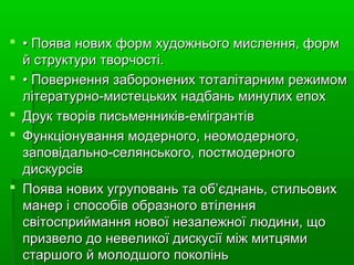  •• Поява нових форм художнього мислення, формПоява нових форм художнього мислення, форм
й структури творчості.й структури творчості.
 •• Повернення заборонених тоталітарним режимомПовернення заборонених тоталітарним режимом
літературно-мистецьких надбань минулих епохлітературно-мистецьких надбань минулих епох
 Друк творів письменників-емігрантівДрук творів письменників-емігрантів
 Функціонування модерного, неомодерного,Функціонування модерного, неомодерного,
заповідально-селянського, постмодерногозаповідально-селянського, постмодерного
дискурсівдискурсів
 Поява нових угруповань та об’єднань, стильовихПоява нових угруповань та об’єднань, стильових
манер і способів образного втіленняманер і способів образного втілення
світосприймання нової незалежної людини, щосвітосприймання нової незалежної людини, що
призвело до невеликої дискусії між митцямипризвело до невеликої дискусії між митцями
старшого й молодшого поколіньстаршого й молодшого поколінь
 