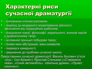 Характерні рисиХарактерні риси
сучасної драматургіїсучасної драматургії
 - наповнена інтелектуалізмом;- наповнена інтелектуалізмом;
 - перехід до модерного моделювання дійсності,- перехід до модерного моделювання дійсності,
звільнення від традиційних шаблонів;звільнення від традиційних шаблонів;
 - поєднання поезії, філософії, моральності, вчинків героїв- поєднання поезії, філософії, моральності, вчинків героїв
у драматичному творі;у драматичному творі;
 - колажний принцип побудови твору;- колажний принцип побудови твору;
 - поява імен-абстракцій, імен-символів;- поява імен-абстракцій, імен-символів;
 - перевага камерності;- перевага камерності;
 - звернення до проблем сучасної школи.- звернення до проблем сучасної школи.
Представники сучасної драматургії: Василь Босович (п’єсаПредставники сучасної драматургії: Василь Босович (п’єса
«Ісус - Син Божий»); Ярослав Стельмах («Стережися«Ісус - Син Божий»); Ярослав Стельмах («Стережися
лева», «Синій автомобіль», «Шкільна драма», «Привіт,лева», «Синій автомобіль», «Шкільна драма», «Привіт,
синичко»).синичко»).
 