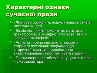 Характерні ознакиХарактерні ознаки
сучасної прозисучасної прози
 - Жанрове розмаїття, пошуки нових мотивів,- Жанрове розмаїття, пошуки нових мотивів,
мистецьких ідей.мистецьких ідей.
 - Відхід від лірико-романтики, патетики,- Відхід від лірико-романтики, патетики,
трансформація химерної стильової течії утрансформація химерної стильової течії у
прозу постмодерністів.прозу постмодерністів.
 - Активна творча діяльність прозаїків- Активна творча діяльність прозаїків
старшого покоління: звернення достаршого покоління: звернення до
історичної тематики, дослідженняісторичної тематики, дослідження
екзистенціальних проблем буття людини.екзистенціальних проблем буття людини.
 - Постмодерне світобачення, у центрі творів- Постмодерне світобачення, у центрі творів
– «маска»автора.– «маска»автора.
 