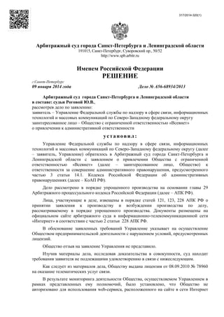 317/2014-320(1)
Арбитражный суд города Санкт-Петербурга и Ленинградской области
191015, Санкт-Петербург, Суворовский пр., 50/52
http://www.spb.arbitr.ru
Именем Российской Федерации
РЕШЕНИЕ
г.Санкт-Петербург
09 января 2014 года Дело № А56-68934/2013
Арбитражный суд города Санкт-Петербурга и Ленинградской области
в составе: судьи Роговой Ю.В.,
рассмотрев дело по заявлению:
заявитель – Управление Федеральной службы по надзору в сфере связи, информационных
технологий и массовых коммуникаций по Северо-Западному федеральному округу
заинтересованное лицо – Общество с ограниченной ответственностью «Всевнет»
о привлечении к административной ответственности
установил :
Управление Федеральной службы по надзору в сфере связи, информационных
технологий и массовых коммуникаций по Северо-Западному федеральному округу (далее
– заявитель, Управление) обратилось в Арбитражный суд города Санкт-Петербурга и
Ленинградской области с заявлением о привлечении Общества с ограниченной
ответственностью «Всевнет» (далее – заинтересованное лицо, Общество) к
ответственности за совершение административного правонарушения, предусмотренного
частью 3 статьи 14.1. Кодекса Российской Федерации об административных
правонарушениях (далее – КоАП РФ).
Дело рассмотрено в порядке упрощенного производства на основании главы 29
Арбитражного процессуального кодекса Российской Федерации (далее – АПК РФ).
Лица, участвующие в деле, извещены в порядке статей 121, 123, 228 АПК РФ о
принятии заявления к производству и возбуждении производства по делу,
рассматриваемому в порядке упрощенного производства. Документы размещены на
официальном сайте арбитражного суда в информационно-телекоммуникационной сети
«Интернет» в соответствии с частью 2 статьи 228 АПК РФ.
В обоснование заявленных требований Управление указывает на осуществление
Обществом предпринимательской деятельности с нарушением условий, предусмотренных
лицензий.
Общество отзыв на заявление Управления не представило.
Изучив материалы дела, исследовав доказательства в совокупности, суд находит
требования заявителя не подлежащими удовлетворению в связи с нижеследующим.
Как следует из материалов дела, Обществу выдана лицензия от 08.09.2010 № 78960
на оказание телематических услуг связи.
В результате мониторинга деятельности Общества, осуществляемом Управлением в
рамках представленных ему полномочий, было установлено, что Общество не
авторизовано для использования web-сервиса, расположенного на сайте в сети Интернет
 