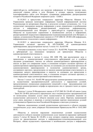 А56-68934/20132
zapret-info.gov.ru, необходимого для выгрузки информации из Единого реестра имен,
указателей страниц сайтов в сети Интернет и сетевых адресов, позволяющих
идентифицировать сайты сети Интернет, содержащие информацию, распространение
которой в Российской Федерации запрещено (далее – ЕАИС).
01.10.2013 в присутствии генерального директора Общества Шамина К.А.
Управлением проведен мониторинг информации Единой информационной системы
Роскомнадзора по авторизации общества, в результате которого установлено, что: 1) не
осуществляет ежедневную выгрузку информации в целях ограничения и возобновления
доступа к информации, распространяемой посредством информационно-
телекоммуникационной сети Интернет с zapret-info.gov.ru (vigruzki.rkn.gov.ru); 2)
Общество не осуществляет ограничение и возобновление доступа к информации,
распространяемой посредством информационно-телекоммуникационной сети Интернет, в
порядке, установленном Федеральным законом от 27.07.2006 № 149-ФЗ «Об информации,
информационных технологиях и защите информации».
01.10.2013 в присутствии генерального директора Общества Шамина К.А.
Управлением составлен протокол № АП-78-04/060 об административном
правонарушении, предусмотренном частью 3 статьи 14.1. КоАП РФ.
Учитывая изложенное, в силу части 3 статьи 23.1. КоАП РФ, Управление направило
в арбитражный суд имеющиеся материалы для привлечения Общества к
административной ответственности.
В соответствии с частью 6 статьи 206 АПК РФ, при рассмотрении дела о
привлечении к административной ответственности арбитражный суд в судебном
заседании устанавливает, имелось ли событие административного правонарушения и
имелся ли факт его совершения лицом, в отношении которого составлен протокол об
административном правонарушении, имелись ли основания для составления протокола об
административном правонарушении и полномочия административного органа,
составившего протокол, предусмотрена ли законом административная ответственность за
совершение данного правонарушения и имеются ли основания для привлечения к
административной ответственности лица, в отношении которого составлен протокол, а
также определяет меры административной ответственности.
Частью 3 статьи 14.1. КоАП РФ предусмотрена административная ответственность
за осуществление предпринимательской деятельности с нарушением условий,
предусмотренных специальным разрешением (лицензий) в виде предупреждения или
наложения административного штрафа на юридических лиц от тридцати тысяч до сорока
тысяч рублей.
Пунктом 1 статьи 29 Федерального закона от 07.07.2003 № 126-ФЗ «О связи» (далее
– Закон № 126-ФЗ) деятельность юридических лиц и индивидуальных предпринимателей
по возмездному оказанию услуги связи осуществляется на основании лицензии на
осуществление деятельности в области оказания услуг связи. Перечень наименований
услуг связи, вносимых в лицензии, и соответствующие перечни лицензионных условий
устанавливается Правительством Российской Федерации и ежегодно уточняется.
Перечень лицензионных условий осуществления деятельности в области оказания
телематических услуг связи утвержден Постановлением Правительства РФ от 18.02.2005
№ 87.
Обществу в качестве нарушения лицензионных условий осуществления
деятельности в области оказания телематических услуг вменяется нарушение требований
пункта 5 статьи 46 Закона № 126-ФЗ, в силу которого оператор связи, оказывающий
услуги по предоставлению доступа к информационно-телекоммуникационной сети
Интернет, обязан осуществлять ограничение и возобновление доступа к информации,
 