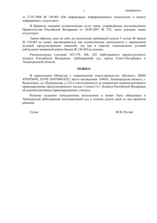 А56-68934/20134
от 27.07.2006 № 149-ФЗ «Об информации, информационных технологиях и защите
информации», отсутствует.
В Правилах оказания телематических услуг связи, утверждённых постановлением
Правительства Российской Федерации от 10.09.2007 № 575, такое указание также
отсутствует.
Таким образом, само по себе, не исполнение требований пункта 5 статьи 46 Закона
№ 126-ФЗ не может рассматриваться как осуществление деятельности с нарушением
условий, предусмотренных лицензий, так как в перечне лицензионных условий
соблюдение названной нормы Закона № 126-ФЗ не указано.
Руководствуясь статьями 167-170, 206, 229 Арбитражного процессуального
кодекса Российской Федерации, Арбитражный суд города Санкт-Петербурга и
Ленинградской области
РЕШИЛ:
В привлечении Общества с ограниченной ответственностью «Всевнет» (ИНН
4703078495, ОГРН 1054700054287, место нахождения: 188643, Ленинградская область, г.
Всеволожск, ул. Пушкинская, д. 61) к ответственности за совершение административного
правонарушения, предусмотренного частью 3 статьи 14.1. Кодекса Российской Федерации
об административных правонарушениях, отказать.
Решение подлежит немедленному исполнению и может быть обжаловано в
Тринадцатый арбитражный апелляционный суд в течение десяти дней со дня принятия
решения.
Судья Ю.В. Рогова
 