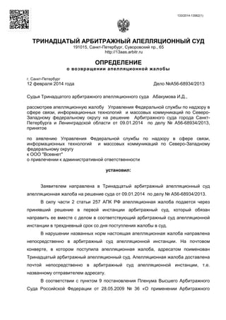 133/2014-13562(1)
ТРИНАДЦАТЫЙ АРБИТРАЖНЫЙ АПЕЛЛЯЦИОННЫЙ СУД
191015, Санкт-Петербург, Суворовский пр., 65
http://13aas.arbitr.ru
ОПРЕДЕЛЕНИЕ
о возвращении апелляционной жалобы
г. Санкт-Петербург
12 февраля 2014 года Дело №А56-68934/2013
Судья Тринадцатого арбитражного апелляционного суда Абакумова И.Д.,
рассмотрев апелляционную жалобу Управления Федеральной службы по надзору в
сфере связи, информационных технологий и массовых коммуникаций по Северо-
Западному федеральному округу на решение Арбитражного суда города Санкт-
Петербурга и Ленинградской области от 09.01.2014 по делу № А56-68934/2013,
принятое
по аявлению Управления Федеральной службы по надзору в сфере связи,
информационных технологий и массовых коммуникаций по Северо-Западному
федеральному округу
к ООО "Всевнет"
о привлечении к административной ответственности
установил:
Заявителем направлена в Тринадцатый арбитражный апелляционный суд
апелляционная жалоба на решение суда от 09.01.2014 по делу № А56-68934/2013.
В силу части 2 статьи 257 АПК РФ апелляционная жалоба подается через
принявший решение в первой инстанции арбитражный суд, который обязан
направить ее вместе с делом в соответствующий арбитражный суд апелляционной
инстанции в трехдневный срок со дня поступления жалобы в суд.
В нарушении названных норм настоящая апелляционная жалоба направлена
непосредственно в арбитражный суд апелляционной инстанции. На почтовом
конверте, в котором поступила апелляционная жалоба, адресатом поименован
Тринадцатый арбитражный апелляционный суд. Апелляционная жалоба доставлена
почтой непосредственно в арбитражный суд апелляционной инстанции, т.е.
названному отправителем адресату.
В соответствии с пунктом 9 постановления Пленума Высшего Арбитражного
Суда Российской Федерации от 28.05.2009 № 36 «О применении Арбитражного
 