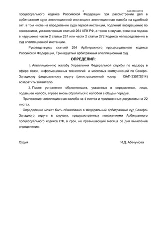 А56-68934/20132
процессуального кодекса Российской Федерации при рассмотрении дел в
арбитражном суде апелляционной инстанции» апелляционная жалоба на судебный
акт, в том числе на определение суда первой инстанции, подлежит возвращению по
основаниям, установленным статьей 264 АПК РФ, а также в случае, если она подана
в нарушение части 2 статьи 257 или части 2 статьи 272 Кодекса непосредственно в
суд апелляционной инстанции.
Руководствуясь статьей 264 Арбитражного процессуального кодекса
Российской Федерации, Тринадцатый арбитражный апелляционный суд
ОПРЕДЕЛИЛ:
1. Апелляционную жалобу Управления Федеральной службы по надзору в
сфере связи, информационных технологий и массовых коммуникаций по Северо-
Западному федеральному округу (регистрационный номер 13АП-3307/2014)
возвратить заявителю.
2. После устранения обстоятельств, указанных в определении, лицо,
подавшее жалобу, вправе вновь обратиться с жалобой в общем порядке.
Приложение: апелляционная жалоба на 4 листах и приложенные документы на 22
листах.
Определение может быть обжаловано в Федеральный арбитражный суд Северо-
Западного округа в случаях, предусмотренных положениями Арбитражного
процессуального кодекса РФ, в срок, не превышающий месяца со дня вынесения
определения.
Судья И.Д. Абакумова
 