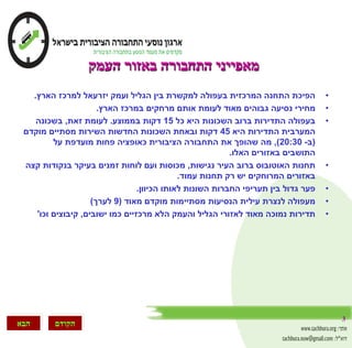 3
‫הבא‬ ‫הקודם‬
‫העמק‬ ‫באזור‬ ‫התחבורה‬ ‫מאפייני‬
•‫המרכזית‬ ‫התחנה‬ ‫הפיכת‬‫הארץ‬ ‫למרכז‬ ‫יזרעאל‬ ‫ועמק‬ ‫הגליל‬ ‫בין‬ ‫למקשרת‬ ‫בעפולה‬.
•‫מחירי‬‫הארץ‬ ‫במרכז‬ ‫מרחקים‬ ‫אותם‬ ‫לעומת‬ ‫מאוד‬ ‫גבוהים‬ ‫נסיעה‬.
•‫השכונות‬ ‫ברוב‬ ‫התדירות‬ ‫בעפולה‬‫כל‬ ‫היא‬15‫בממוצע‬ ‫דקות‬.‫זאת‬ ‫לעומת‬,‫בשכונה‬
‫היא‬ ‫התדירות‬ ‫המערבית‬45‫מוקדם‬ ‫מסתיים‬ ‫השירות‬ ‫החדשות‬ ‫השכונות‬ ‫ובאחת‬ ‫דקות‬
(‫ב‬-20:30),‫מה‬‫על‬ ‫מועדפת‬ ‫פחות‬ ‫כאופציה‬ ‫הציבורית‬ ‫התחבורה‬ ‫את‬ ‫שהופך‬
‫האלו‬ ‫באזורים‬ ‫התושבים‬.
•‫תחנות‬‫העיר‬ ‫ברוב‬ ‫האוטובוס‬‫נגישות‬,‫מכוסות‬‫קצה‬ ‫בנקודות‬ ‫בעיקר‬ ‫זמנים‬ ‫לוחות‬ ‫ועם‬
‫רק‬ ‫יש‬ ‫המרוחקים‬ ‫באזורים‬‫עמוד‬ ‫תחנות‬.
•‫פער‬‫הכיוון‬ ‫לאותו‬ ‫השונות‬ ‫החברות‬ ‫תעריפי‬ ‫בין‬ ‫גדול‬.
•‫מעפולה‬‫מסתיימות‬ ‫הנסיעות‬ ‫עילית‬ ‫לנצרת‬‫מאוד‬ ‫מוקדם‬(9‫לערך‬)
•‫מאוד‬ ‫נמוכה‬ ‫תדירות‬‫כמו‬ ‫מרכזיים‬ ‫הלא‬ ‫והעמק‬ ‫הגליל‬ ‫לאזורי‬‫ישובים‬,‫וכו‬ ‫קיבוצים‬'
 