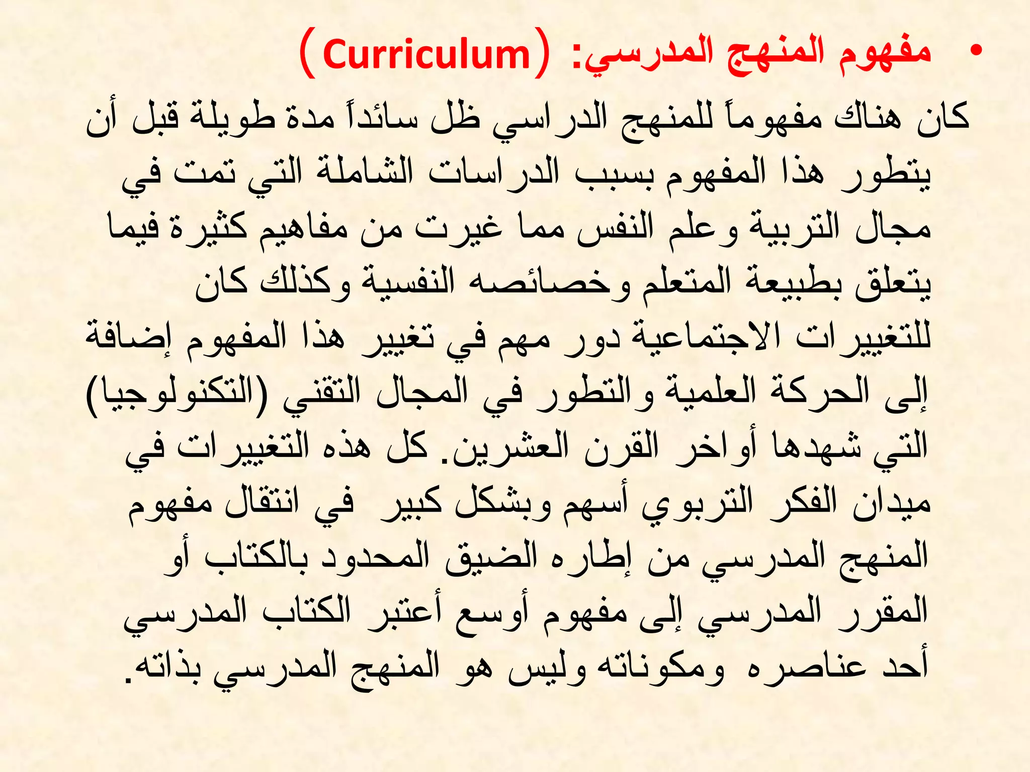 •:‫المدرسي‬ ‫المنهج‬ ‫مفهوم‬)Curriculum(
‫أن‬ ‫قبل‬ ‫طويلة‬ ‫مدة‬ ‫ا‬ً ‫سائد‬ ‫ظل‬ ‫الدراسي‬ ‫للمنهج‬ ‫ا‬ً ‫مفهوم‬ ‫هناك‬ ‫كان‬
‫في‬ ‫تمت‬ ‫التي‬ ‫الشاملة‬ ‫الدراسات‬ ‫بسبب‬ ‫المفهوم‬ ‫هذا‬ ‫يتطور‬
‫فيما‬ ‫كثيرة‬ ‫مفاهيم‬ ‫من‬ ‫غيرت‬ ‫مما‬ ‫النفس‬ ‫وعلم‬ ‫التربية‬ ‫مجال‬
‫كان‬ ‫وكذلك‬ ‫النفسية‬ ‫وخصائصه‬ ‫المتعلم‬ ‫بطبيعة‬ ‫يتعلق‬
‫إضافة‬ ‫المفهوم‬ ‫هذا‬ ‫تغيير‬ ‫في‬ ‫مهم‬ ‫دور‬ ‫التجتماعية‬ ‫للتغييرات‬
(‫)التكنولوتجيا‬ ‫التقني‬ ‫المجال‬ ‫في‬ ‫والتطور‬ ‫العلمية‬ ‫الحركة‬ ‫إلى‬
‫في‬ ‫التغييرات‬ ‫هذه‬ ‫كل‬ .‫العشرين‬ ‫القرن‬ ‫أواخر‬ ‫شهدها‬ ‫التي‬
‫مفهوم‬ ‫انتقال‬ ‫في‬ ‫كبير‬ ‫وبشكل‬ ‫أسهم‬ ‫التربوي‬ ‫الفكر‬ ‫ميدان‬
‫أو‬ ‫بالكتاب‬ ‫المحدود‬ ‫الضيق‬ ‫إطاره‬ ‫من‬ ‫المدرسي‬ ‫المنهج‬
‫المدرسي‬ ‫الكتاب‬ ‫أعتبر‬ ‫أوسع‬ ‫مفهوم‬ ‫إلى‬ ‫المدرسي‬ ‫المقرر‬
.‫بذاته‬ ‫المدرسي‬ ‫المنهج‬ ‫هو‬ ‫وليس‬ ‫ومكوناته‬ ‫عناصره‬ ‫أحد‬
 