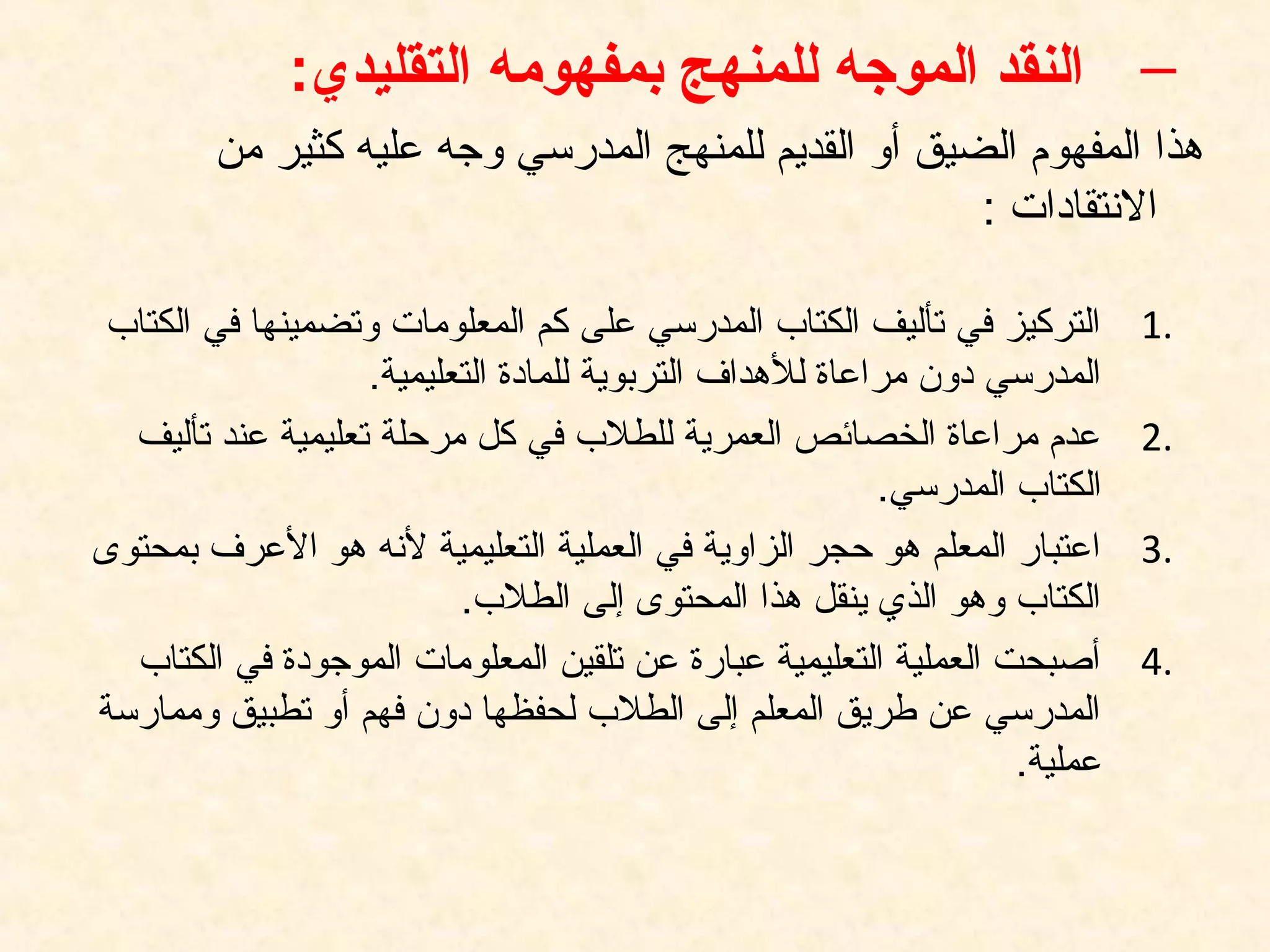–‫التقليدي‬ ‫بمفهومه‬ ‫للمنهج‬ ‫الموجه‬ ‫النقد‬:
‫من‬ ‫كثير‬ ‫عليه‬ ‫وتجه‬ ‫المدرسي‬ ‫للمنهج‬ ‫القديم‬ ‫أو‬ ‫الضيق‬ ‫المفهوم‬ ‫هذا‬
: ‫النتقادات‬
1.‫الكتاب‬ ‫في‬ ‫وتضمينها‬ ‫المعلومات‬ ‫كم‬ ‫على‬ ‫المدرسي‬ ‫الكتاب‬ ‫تأليف‬ ‫في‬ ‫التركيز‬
.‫التعليمية‬ ‫للمادة‬ ‫التربوية‬ ‫للهداف‬ ‫مراعاة‬ ‫دون‬ ‫المدرسي‬
2.‫تأليف‬ ‫عند‬ ‫تعليمية‬ ‫مرحلة‬ ‫كل‬ ‫في‬ ‫للطلب‬ ‫العمرية‬ ‫الخصائص‬ ‫مراعاة‬ ‫عدم‬
.‫المدرسي‬ ‫الكتاب‬
3.‫بمحتوى‬ ‫العرف‬ ‫هو‬ ‫لنه‬ ‫التعليمية‬ ‫العملية‬ ‫في‬ ‫الزاوية‬ ‫حجر‬ ‫هو‬ ‫المعلم‬ ‫اعتبار‬
.‫الطلب‬ ‫إلى‬ ‫المحتوى‬ ‫هذا‬ ‫ينقل‬ ‫الذي‬ ‫وهو‬ ‫الكتاب‬
4.‫الكتاب‬ ‫في‬ ‫الموتجودة‬ ‫المعلومات‬ ‫تلقين‬ ‫عن‬ ‫عبارة‬ ‫التعليمية‬ ‫العملية‬ ‫أصبحت‬
‫وممارسة‬ ‫تطبيق‬ ‫أو‬ ‫فهم‬ ‫دون‬ ‫لحفظها‬ ‫الطلب‬ ‫إلى‬ ‫المعلم‬ ‫طريق‬ ‫عن‬ ‫المدرسي‬
.‫عملية‬
 