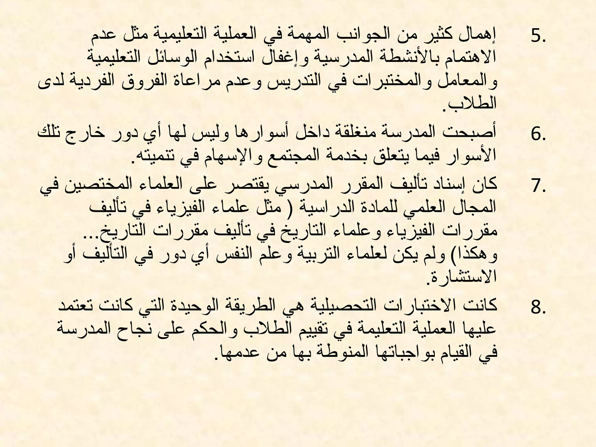 5.‫عدم‬ ‫مثل‬ ‫التعليمية‬ ‫العملية‬ ‫في‬ ‫المهمة‬ ‫الجوانب‬ ‫من‬ ‫كثير‬ ‫إهمال‬
‫التعليمية‬ ‫الوسائل‬ ‫استخدام‬ ‫وإغفال‬ ‫المدرسية‬ ‫بالنشطة‬ ‫الهتمام‬
‫لدى‬ ‫الفردية‬ ‫الفروق‬ ‫مراعاة‬ ‫وعدم‬ ‫التدريس‬ ‫في‬ ‫والمختبرات‬ ‫والمعامل‬
.‫الطل.ب‬
6.‫تلك‬ ‫خارج‬ ‫دور‬ ‫أي‬ ‫لها‬ ‫وليس‬ ‫أسوارها‬ ‫داخل‬ ‫منغلقة‬ ‫المدرسة‬ ‫أصبحت‬
.‫تنميته‬ ‫في‬ ‫والسهام‬ ‫المجتمع‬ ‫بخدمة‬ ‫يتعلق‬ ‫فيما‬ ‫السوار‬
7.‫في‬ ‫المختصين‬ ‫العلماء‬ ‫على‬ ‫يقتصر‬ ‫المدرسي‬ ‫المقرر‬ ‫تأليف‬ ‫إسناد‬ ‫كان‬
‫تأليف‬ ‫في‬ ‫الفيزياء‬ ‫علماء‬ ‫مثل‬ ) ‫الدراسية‬ ‫للمادة‬ ‫العلمي‬ ‫المجال‬
...‫التاريخ‬ ‫مقررات‬ ‫تأليف‬ ‫في‬ ‫التاريخ‬ ‫وعلماء‬ ‫الفيزياء‬ ‫مقررات‬
‫أو‬ ‫التأليف‬ ‫في‬ ‫دور‬ ‫أي‬ ‫النفس‬ ‫وعلم‬ ‫التربية‬ ‫لعلماء‬ ‫يكن‬ ‫ولم‬ (‫وهكذا‬
.‫الستشارة‬
8.‫تعتمد‬ ‫كانت‬ ‫التي‬ ‫الوحيدة‬ ‫الطريقة‬ ‫هي‬ ‫التحصيلية‬ ‫الختبارات‬ ‫كانت‬
‫المدرسة‬ ‫نجاح‬ ‫على‬ ‫والحكم‬ ‫الطل.ب‬ ‫تقييم‬ ‫في‬ ‫التعليمة‬ ‫العملية‬ ‫عليها‬
.‫عدمها‬ ‫من‬ ‫بها‬ ‫المنوطة‬ ‫بواجباتها‬ ‫القيام‬ ‫في‬
 