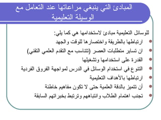 ‫مع‬ ‫التعامل‬ ‫عند‬ ‫مراعاتها‬ ‫ينبغي‬ ‫التي‬ ‫المبادئ‬
‫التعليمية‬ ‫الوسيلة‬
: ‫يلي‬ ‫كما‬ ‫دهي‬ ‫لستخدامها‬ ‫مبادئ‬ ‫التعليمية‬ ‫للوسامئل‬
‫والجهد‬ ‫للوقت‬ ‫واختصاردها‬ ‫بالطريقة‬ ‫ارتباطها‬
(‫التقني‬ ‫العلمي‬ ‫التقدم‬ ‫مع‬ ‫)تتناسب‬ ‫العصر‬ ‫متطلبات‬ ‫تساير‬ ‫ان‬
‫وتشغيلها‬ ‫استخدامها‬ ‫على‬ ‫القدرة‬
‫الفردية‬ ‫الفروق‬ ‫لموارجهة‬ ‫الدرس‬ ‫في‬ ‫الوسامئل‬ ‫استخدام‬ ‫في‬ ‫التنوع‬
‫التعليمية‬ ‫بالدهداف‬ ‫ارتباطها‬
‫خاطئة‬ ‫مفادهيم‬ ‫تكون‬ ‫ل‬ ‫ظحتى‬ ‫العلمية‬ ‫بالدقة‬ ‫تتميز‬ ‫أن‬
‫السابقة‬ ‫بخبراتهم‬ ‫وترتبط‬ ‫وانتبادههم‬ ‫الطل ب‬ ‫ادهتمام‬ ‫تجنب‬
 