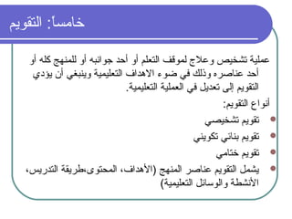 ‫التقويم‬ : ‫ا‬ً:‫خامس‬
‫أو‬ ‫كله‬ ‫للمنهج‬ ‫أو‬ ‫جوانبه‬ ‫أحد‬ ‫أو‬ ‫التعلم‬ ‫لموقف‬ ‫وعل ج‬ ‫تشخيص‬ ‫عملية‬
‫يؤدي‬ ‫أن‬ ‫وينبغي‬ ‫التعليمية‬ ‫الدهداف‬ ‫ضوء‬ ‫في‬ ‫وذلك‬ ‫عناصره‬ ‫أحد‬
.‫التعليمية‬ ‫العملية‬ ‫في‬ ‫تعديل‬ ‫إلى‬ ‫التقويم‬
: ‫التقويم‬ ‫أنواع‬
‫تشخيصي‬ ‫تقويم‬
‫تكويني‬ ‫بنائي‬ ‫تقويم‬
‫ختامي‬ ‫تقويم‬
،‫التدريس‬ ‫المحتوى،طريقة‬ ،‫)الدهداف‬ ‫المنهج‬ ‫عناصر‬ ‫التقويم‬ ‫يشمل‬
(‫التعليمية‬ ‫والوسائل‬ ‫النشطة‬
 