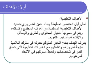 ‫الدهداف‬ :‫ل‬ً  ‫أو‬
:‫التعليمية‬ ‫الدهداف‬
‫تحديد‬ ‫الضروري‬ ‫فمن‬ .‫وبناء‬ ‫ا‬ً ‫تخطيط‬ ‫العناصر‬ ‫أول‬ ‫تمثل‬
،‫وفلسفته‬ ‫المجتمع‬ ‫أدهداف‬ ‫من‬ ‫المستمدة‬ ‫التعليمية‬ ‫الدهداف‬
‫والوسائل‬ ‫والطرق‬ ‫المحتوى‬ ‫اختيار‬ ‫ضوئها‬ ‫في‬ ‫ويتم‬
.‫التقويم‬ ‫وأساليب‬ ‫والنشطة‬
‫التلميذ‬ ‫سلوك‬ ‫في‬ ‫حدوثه‬ ‫المتوةقع‬ ‫التغير‬ :‫بأنه‬ ‫الهدف‬ ‫يعرف‬
‫تحقق‬ ‫التي‬ ‫التعليمية‬ ‫الخبرات‬ ‫مع‬ ‫وتفاعلهم‬ ‫لمروردهم‬ ‫نتيجة‬
‫التجاه‬ ‫في‬ ‫سلوكهم‬ ‫وتعديل‬ ‫شخصياتهم‬ ‫في‬ ‫النمو‬
.‫المرغوب‬
 