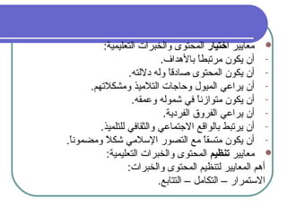 ‫ا‬ ‫معايير‬‫ختيار‬:‫التعليمية‬ ‫والخبرا ت‬ ‫المحتوى‬
-.‫بالدهداف‬ ‫ا‬ً ‫مرتبط‬ ‫يكون‬ ‫أن‬
-.‫دللته‬ ‫وله‬ ‫ا‬ً ‫صادق‬ ‫المحتوى‬ ‫يكون‬ ‫أن‬
-.‫ومشكلتهم‬ ‫التلميذ‬ ‫وحاجا ت‬ ‫الميول‬ ‫يراعي‬ ‫أن‬
-.‫وعمقه‬ ‫شموله‬ ‫في‬ ‫ا‬ً ‫متوازن‬ ‫يكون‬ ‫أن‬
-.‫الفردية‬ ‫الفروق‬ ‫يراعي‬ ‫أن‬
-.‫للتلميذ‬ ‫والثقافي‬ ‫الجتماعي‬ ‫بالواقع‬ ‫يرتبط‬ ‫أن‬
-.‫ا‬ً ‫ومضمون‬ ‫ل‬ً  ‫شك‬ ‫السلمي‬ ‫التصور‬ ‫مع‬ ‫ا‬ً ‫متسق‬ ‫يكون‬ ‫أن‬
‫معايير‬‫تنظيم‬:‫التعليمية‬ ‫والخبرا ت‬ ‫المحتوى‬
:‫والخبرا ت‬ ‫المحتوى‬ ‫لتنظيم‬ ‫المعايير‬ ‫أدهم‬
.‫التتابع‬ – ‫التكامل‬ – ‫الستمرار‬
 