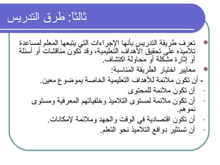 ‫التدريس‬ ‫طرق‬ : ‫ا‬ً:‫ثالث‬
‫لمساعدة‬ ‫المعلم‬ ‫يتبعها‬ ‫التي‬ ‫الرجراءات‬ ‫بأنها‬ ‫التدريس‬ ‫طريقة‬ ‫تعرف‬
‫أسئلة‬ ‫أو‬ ‫مناقشات‬ ‫تكون‬ ‫وقد‬ ،‫التعليمية‬ ‫الدهداف‬ ‫تحقيق‬ ‫على‬ ‫تلميذه‬
.‫اكتشاف‬ ‫محاولة‬ ‫أو‬ ‫مشكلة‬ ‫إثارة‬ ‫أو‬
: ‫المناسبة‬ ‫الطريقة‬ ‫اختيار‬ ‫معايير‬
.‫معين‬ ‫بموضوع‬ ‫الخاصة‬ ‫التعليمية‬ ‫للدهداف‬ ‫ملمئمة‬ ‫تكون‬ ‫أن‬ -
-‫للمحتوى‬ ‫ملمئمة‬ ‫تكون‬ ‫أن‬
-‫ومستوى‬ ‫المعرفية‬ ‫وخلفياتهم‬ ‫التلميذ‬ ‫لمستوى‬ ‫ملمئمة‬ ‫تكون‬ ‫أن‬
.‫نمودهم‬
-.‫لمكانات‬ ‫وملمئمة‬ ‫والجهد‬ ‫الوقت‬ ‫في‬ ‫اقتصادية‬ ‫تكون‬ ‫أن‬
-.‫التعلم‬ ‫نحو‬ ‫التلميذ‬ ‫دوافع‬ ‫تستثير‬ ‫أن‬
 