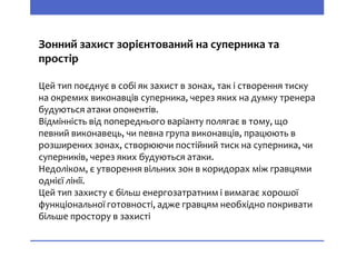 Зонний захист зорієнтований на суперника та
простір
Цей тип поєднує в собі як захист в зонах, так і створення тиску
на окремих виконавців суперника, через яких на думку тренера
будуються атаки опонентів.
Відмінність від попереднього варіанту полягає в тому, що
певний виконавець, чи певна група виконавців, працюють в
розширених зонах, створюючи постійний тиск на суперника, чи
суперників, через яких будуються атаки.
Недоліком, є утворення вільних зон в коридорах між гравцями
однієї лінії.
Цей тип захисту є більш енергозатратним і вимагає хорошої
функціональної готовності, адже гравцям необхідно покривати
більше простору в захисті
 