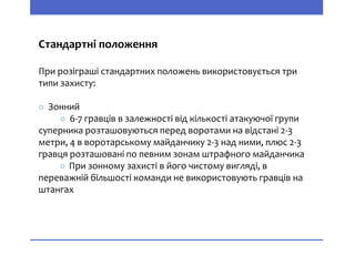 Стандартні положення
При розіграші стандартних положень використовується три
типи захисту:
○ Зонний
○ 6-7 гравців в залежності від кількості атакуючої групи
суперника розташовуються перед воротами на відстані 2-3
метри, 4 в воротарському майданчику 2-3 над ними, плюс 2-3
гравця розташовані по певним зонам штрафного майданчика
○ При зонному захисті в його чистому вигляді, в
переважній більшості команди не використовують гравців на
штангах
 