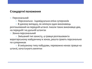 Стандартні положення
○ Персональний
○ Персональна - індивідуальна опіка суперників
○ В даному випадку, як мінімум один виконавець
розташований на передній штанзі. Інколи таких виконавця два,
на передній і на дальній штангах
○ Зонно-персональний
○ Змішаний тип захисту, 4 гравця розташовані в
воротарському майданчику в зонах, решта грають персонально
по суперниках
○ В змішаному типу побудови, переважно немає гравця на
штанзі, хоча існують винятки
 