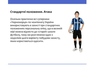 Стандартні положення. Атака
Оскільки практично всі суперники
«Чорноморця» по чемпіонату України
використовують в захисті при стандартних
положеннях персональну опіку, що в великій
мірі можна віднести до «старої» школи
футболу, тому ми розглянемо один з
недоліків цього варіанту побудови захисту,
яким користаються одесити.
 