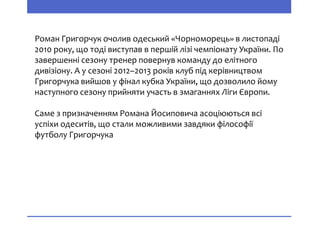 Роман Григорчук очолив одеський «Чорноморець» в листопаді
2010 року, що тоді виступав в першій лізі чемпіонату України. По
завершенні сезону тренер повернув команду до елітного
дивізіону. А у сезоні 2012–2013 років клуб під керівництвом
Григорчука вийшов у фінал кубка України, що дозволило йому
наступного сезону прийняти участь в змаганнях Ліги Європи.
Саме з призначенням Романа Йосиповича асоціюються всі
успіхи одеситів, що стали можливими завдяки філософії
футболу Григорчука
 