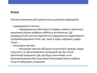 Атака
Тактика атакуючих дії поділяється на декілька підрозділів:
○ Індивідуальна тактика
○ Індивідуальна майстерність гравця, вміння з декількох
можливих рішень вибрати найбільш оптимальне. До
індивідуальної тактики відносяться: відкривання, відволікання
суперника,ведення м’яча, гра один в один, передачі, удари
тощо …
○ Командна тактика
○ Командна тактика об’єднує зусилля всіх гравців, надає
стрункість та організованість командній грі, без чіткої
організації атакуючих дій, гра буде хаотичною та не
цілеспрямованою без можливостей використання слабких
місць в побудовах суперника
 