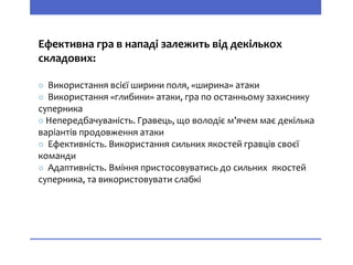 Ефективна гра в нападі залежить від декількох
складових:
○ Використання всієї ширини поля, «ширина» атаки
○ Використання «глибини» атаки, гра по останньому захиснику
суперника
○ Непередбачуваність. Гравець, що володіє м’ячем має декілька
варіантів продовження атаки
○ Ефективність. Використання сильних якостей гравців своєї
команди
○ Адаптивність. Вміння пристосовуватись до сильних якостей
суперника, та використовувати слабкі
 