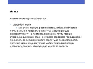 Атака
Атаки в свою чергу поділяються:
○ Швидкісні атаки
○ Такі атаки можуть розпочинатись в будь-якій частині
поля, в момент перехоплення м’яча, задача швидко
відправляти м’яч на партнера відрізаючи групу гравців
суперника. Швидкісні атаки є сильною стороною гри одеситів, і
приводять до великої кількості передумов для взяття воріт,
проте не завжди індивідуальна майстерність виконавців,
дозволяє доводити ці ситуації до ударів по воротах
 