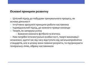 Основні принципи розвитку
○ Цілісний підхід до побудови тренувального процесу, як
основа діяльності
○ Інтуїтивно зрозумілі принципи роботи наставника
○ Індивідуальний підхід, до кожного гравця команди
○ Теорія, як запорука успіху
○ Бажання кожного футболіста вчитись
○ Нам потрібні інтелектуальні особистості, творчі виконавці і
незалежні, здатні час від часу відступити від загальноприйнятих
стандартів, але в цілому вони повинні розуміти, та підтримувати
генеральну лінію, обрану наставником
 