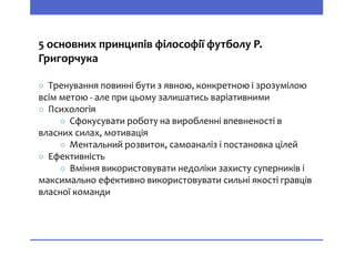 5 основних принципів філософії футболу Р.
Григорчука
○ Тренування повинні бути з явною, конкретною і зрозумілою
всім метою - але при цьому залишатись варіативними
○ Психологія
○ Сфокусувати роботу на виробленні впевненості в
власних силах, мотивація
○ Ментальний розвиток, самоаналіз і постановка цілей
○ Ефективність
○ Вміння використовувати недоліки захисту суперників і
максимально ефективно використовувати сильні якості гравців
власної команди
 