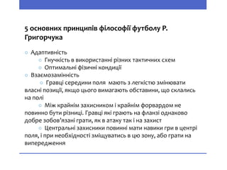 5 основних принципів філософії футболу Р.
Григорчука
○ Адаптивність
○ Гнучкість в використанні різних тактичних схем
○ Оптимальні фізичні кондиції
○ Взаємозамінність
○ Гравці середини поля мають з легкістю змінювати
власні позиції, якщо цього вимагають обставини, що склались
на полі
○ Між крайнім захисником і крайнім форвардом не
повинно бути різниці. Гравці які грають на фланзі однаково
добре зобов’язані грати, як в атаку так і на захист
○ Центральні захисники повинні мати навики гри в центрі
поля, і при необхідності зміщуватись в цю зону, або грати на
випередження
 