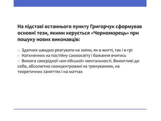 На підставі останнього пункту Григорчук сформував
основні тези, якими керується «Чорноморець» при
пошуку нових виконавців:
○ Здатних швидко реагувати на зміни, як в житті, так і в грі
○ Натхненних на постійну самоосвіту і бажання вчитись
○ Вимога своєрідної «англійської» ментальності. Вимогливі до
себе, абсолютно сконцентровані на тренуваннях, на
теоретичних заняттях і на матчах
 