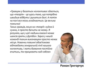 «Гравцям у багатьох колективах здається,
що «теорія» - це щось таке, що потрібно
швидше відбути і рухатися далі. А потім
на полі все якось владнається. Це велика
помилка!
Таких гравців, яким на «теорії» нудно й
сумно, я просто бачити не можу. Я
розумію, що у цієї людини взагалі немає
шансів грати у футбол. Зараз у нашій
команді таким виконавцям просто немає
місця. Новачки повинні обов'язково
відповідати генеральній лінії нашого
колективу, і мати бажання постійно
вчитись, та працювати над собою»
Роман Григорчук
 