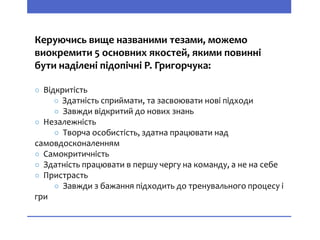 Керуючись вище названими тезами, можемо
виокремити 5 основних якостей, якими повинні
бути наділені підопічні Р. Григорчука:
○ Відкритість
○ Здатність сприймати, та засвоювати нові підходи
○ Завжди відкритий до нових знань
○ Незалежність
○ Творча особистість, здатна працювати над
самовдосконаленням
○ Самокритичність
○ Здатність працювати в першу чергу на команду, а не на себе
○ Пристрасть
○ Завжди з бажання підходить до тренувального процесу і
гри
 
