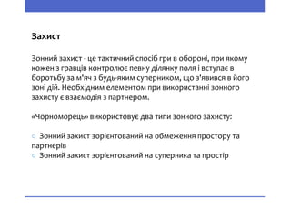 Захист
Зонний захист - це тактичний спосіб гри в обороні, при якому
кожен з гравців контролює певну ділянку поля і вступає в
боротьбу за м'яч з будь-яким суперником, що з'явився в його
зоні дій. Необхідним елементом при використанні зонного
захисту є взаємодія з партнером.
«Чорноморець» використовує два типи зонного захисту:
○ Зонний захист зорієнтований на обмеження простору та
партнерів
○ Зонний захист зорієнтований на суперника та простір
 