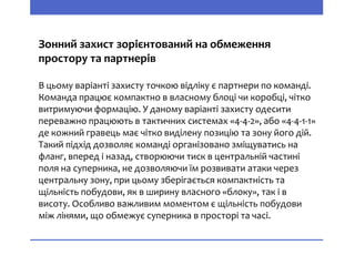 Зонний захист зорієнтований на обмеження
простору та партнерів
В цьому варіанті захисту точкою відліку є партнери по команді.
Команда працює компактно в власному блоці чи коробці, чітко
витримуючи формацію. У даному варіанті захисту одесити
переважно працюють в тактичних системах «4-4-2», або «4-4-1-1»
де кожний гравець має чітко виділену позицію та зону його дій.
Такий підхід дозволяє команді організовано зміщуватись на
фланг, вперед і назад, створюючи тиск в центральній частині
поля на суперника, не дозволяючи їм розвивати атаки через
центральну зону, при цьому зберігається компактність та
щільність побудови, як в ширину власного «блоку», так і в
висоту. Особливо важливим моментом є щільність побудови
між лінями, що обмежує суперника в просторі та часі.
 