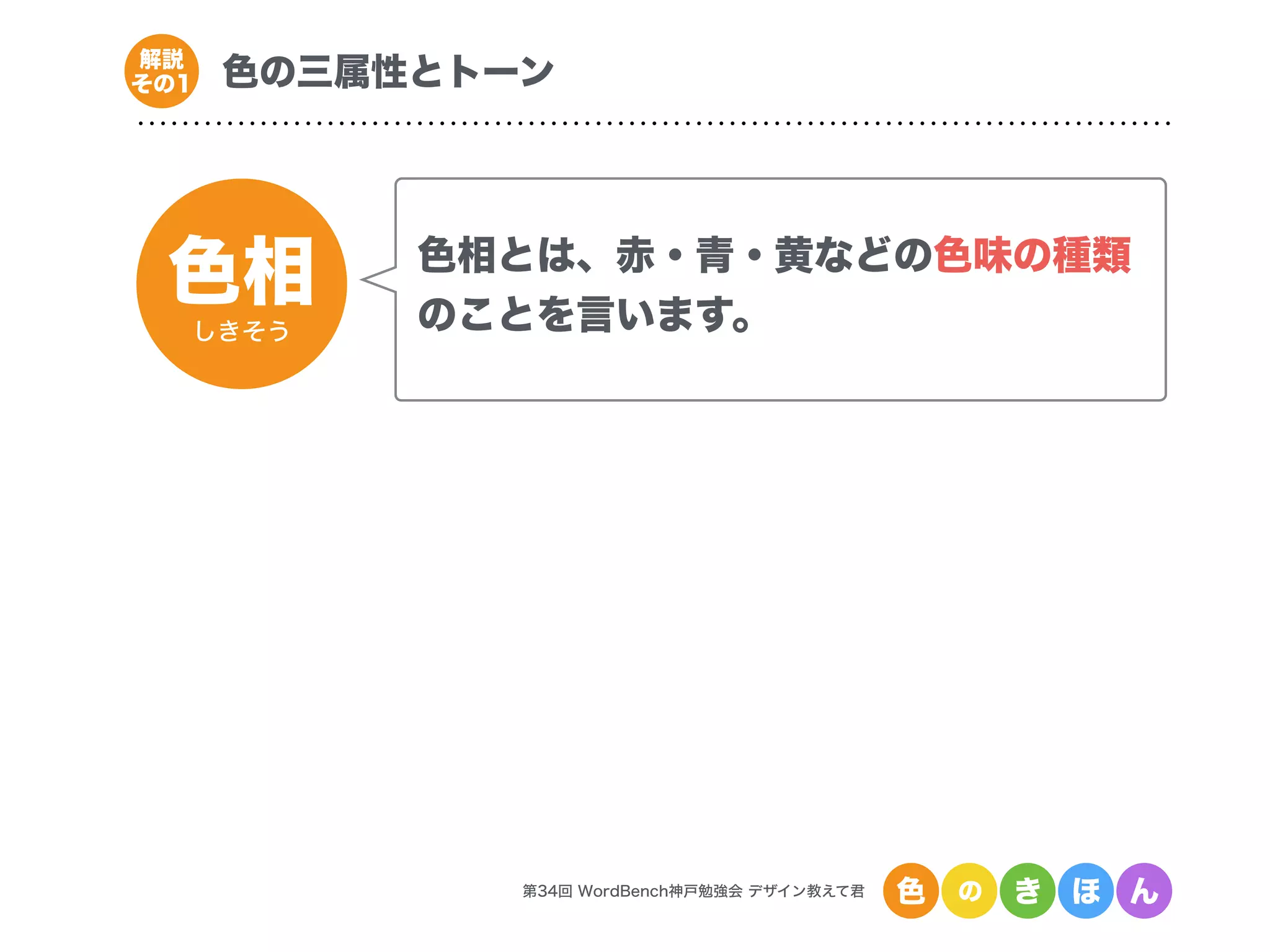 色相
しきそう
第34回 WordBench神戸勉強会 デザイン教えて君 色 の き ほ ん
色の三属性とトーン解説
その1
色相とは、赤・青・黄などの色味の種類
のことを言います。
 