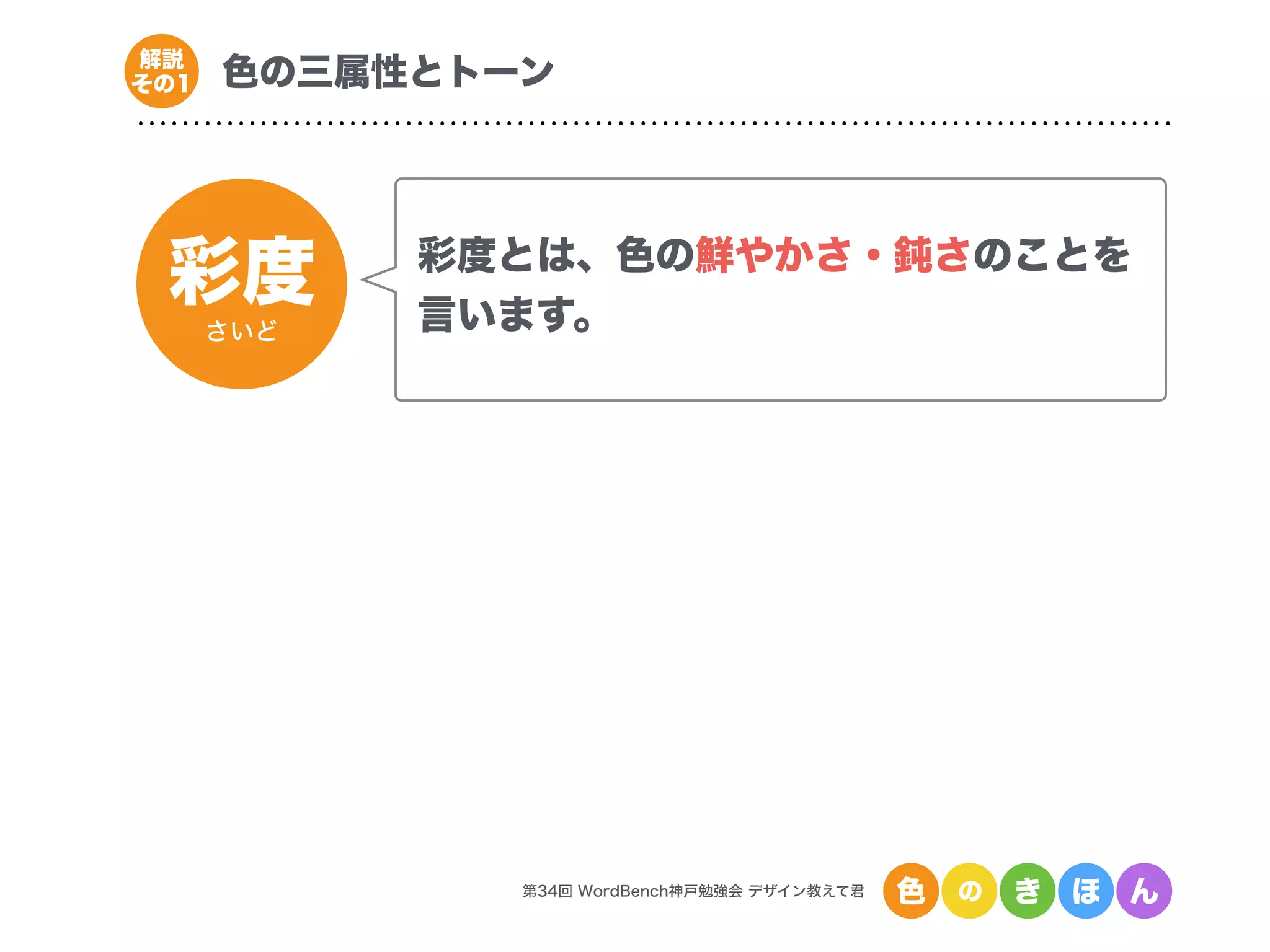 彩度
さいど
第34回 WordBench神戸勉強会 デザイン教えて君 色 の き ほ ん
色の三属性とトーン解説
その1
彩度とは、色の鮮やかさ・鈍さのことを
言います。
 