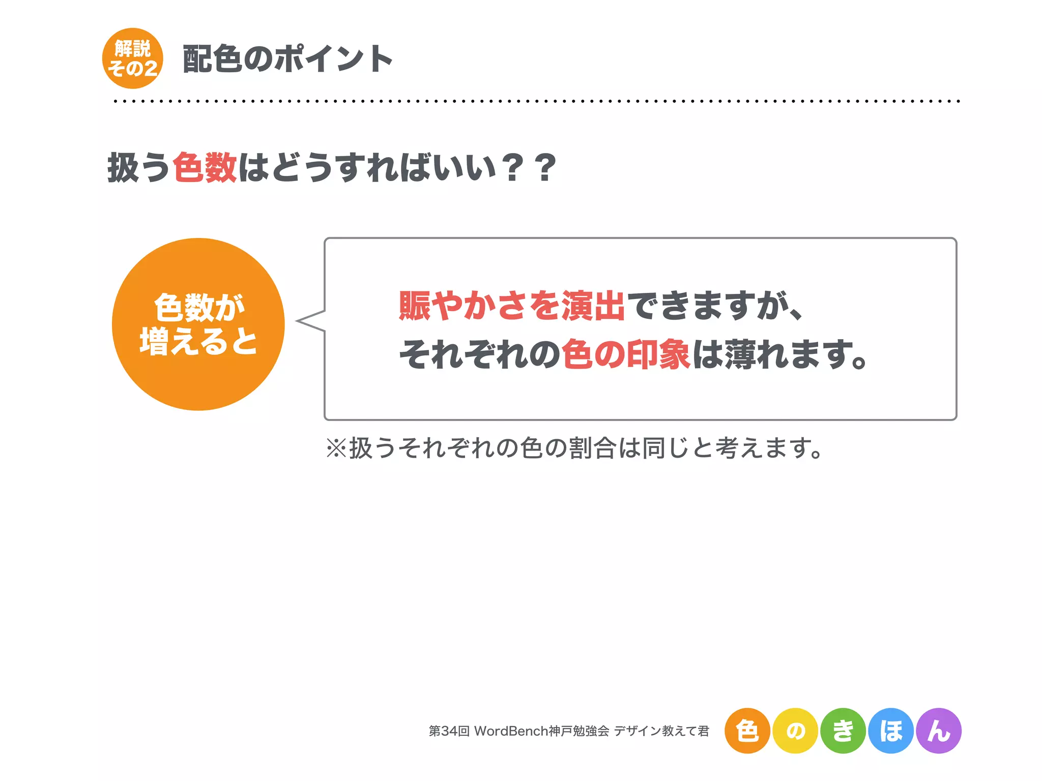 第34回 WordBench神戸勉強会 デザイン教えて君 色 の き ほ ん
配色のポイント解説
その2
扱う色数はどうすればいい？？
色数が
増えると
賑やかさを演出できますが、
それぞれの色の印象は薄れます。
※扱うそれぞれの色の割合は同じと考えます。
 