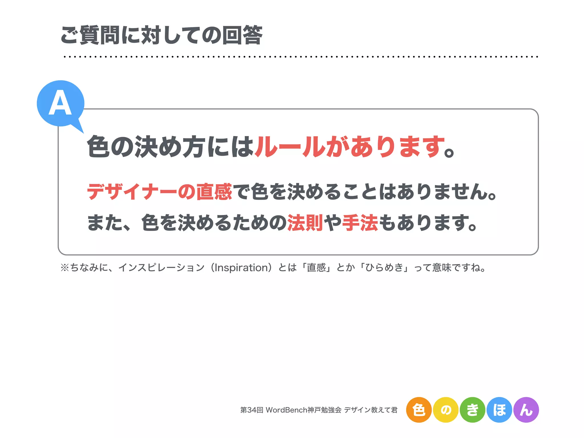 第34回 WordBench神戸勉強会 デザイン教えて君 色 の き ほ ん
色の決め方にはルールがあります。
デザイナーの直感で色を決めることはありません。
また、色を決めるための法則や手法もあります。
A
ご質問に対しての回答
※ちなみに、インスピレーション（Inspiration）とは「直感」とか「ひらめき」って意味ですね。
 