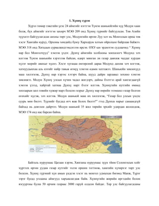 1. Хүннү гүрэн
Хүрэл төмөр зэвсгийн үеэс 24 аймгийг нэгтгэн Түмэн шаньюйгийн хүү Модун хаан
болж, бүх аймгийг нэгтгэн захирч МЭӨ 209 онд Хүннү гүрнийг байгуулсан. Төв Азийн
түүхнээ байгуулагдсан анхны төрт улс, Модунгийн өргөө Луу хот нь Монголын орны төв
хэсэг Хангайн нуруу, Орхоны хөндийд буюу Хархорум хотын ойролцоо байрлаж байжээ.
МЭӨ 318 онд Хятадын сурвалжидтэмдэглэн ирсэн. ОХУ-ын эрдмэтэн судлаачид “ Хүннү
нар бол Монголчууд” хэмээн үздэг. Дүнхү аймгийн холбооны зонхилогч Модунд элч
илгээж Түмэн шаньюйн хэрэглэж байсан, өдөрт мянган ли газар давхиж чаддаг хурдан
хүлэг морийг авахыг хүснэ. Хэсэг хугацаа өнгөрсний дараа Модунд дахиж элч илгээж,
хатнуудынхаа аль нэгийг найр тавьж өгмүү хэмээн өдөөн хатгажээ. Шаньюйн зөвлөхүүд
маш хилэгнэж, Дүнхү нар хэрээс хэтэрч байна, шууд дайрн зарлавал зохино хэмээн
зөвлөжээ. Модун Хүннү улсын хүчин чадал жигдэрч, дайны бэлтгэл арай хангагдаагүй
хэмээн үзээд, хайртай хатнаа Дүнхү нарт бэлэг илгээв. Хүннүгийн нутгийн өмнөд
хязгаарын цөл говийн хужир марз болсон газрыг Дүнхү нар өөрийн эзэмшил газар болгон
өгөхийг хүсэж, элч илгээв. Модун шаньюй маш их хилэгнэж, “Газар бол улсын үндэс
суурь мөн билээ. Түүнийг бусдад өгч яаж болох билээ?” гээд Дүнхш нарыг санаандгүй
байхад нь довтлон дайрчээ. Модун шаньюй 35 жил төрийн эрхийг удирдан жолоодож,
МЭӨ 174 онд нас барсан байна.
Байгаль нуруунаас Цагаан хэрэм, Хянганы нуруунаас зүүн тйим Солонгосын хойг
хүртэлх өргөн уудам газар нутгийг эзлэн оршин тогтнож, хамгийн хүчирхэг төрт улс
болсон. Хүннү гүрэний хүн амын үндсэн хэсэг нь монгол удмыхан бөгөөд Манж, Түрэг
зэрэг бусад угсааны аймгууд харъяалагдаж байв. Хүннүгийн жирийн иргэдийн болон
язгууртны булш 50 орчим газраас 3000 гаруй олдсон байдаг. Төр улс байгуулагдсаны
 