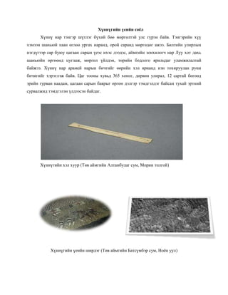 Хүннүгийн үеийн соёл
Хүннү нар тэнгэр шүтлэг бүхий бөө мөргөлтэй улс гүрэн байв. Тэнгэрийн хүү
хэмээн шаньюй хаан өглөө ургах наранд, орой саранд мөргөдөг ажээ. Билгийн улирлын
нэгдүгээр сар буюу цагаан сарын үеэс ихэс дээдэс, аймгийн зонхилогч нар Луу хот дахь
шаньюйн өргөөнд цуглаж, мөргөл үйлдэн, төрийн бодлого ярилцдаг уламжилалтай
байжээ. Хүннү нар арамей нарын бичгийг өөрийн хэл ярианд нэн тохируулан руни
бичигийг хэрэглэж байв. Цаг тооны хувьд 365 хоног, дөрвөн улирал, 12 сартай бөгөөд
эрийн гурван наадам, цагаан сарын баярыг өргөн дэлгэр тэмдгэлдэг байсан тухай эртний
сурвалжид тэмдгэлэн үлдээсэн байдаг.
Хүннүгийн хэл хуур (Төв аймгийн Алтанбулаг сум, Морин толгой)
Хүннүгийн үеийн ширдэг (Төв аймгийн Батсүмбэр сум, Ноѐн уул)
 