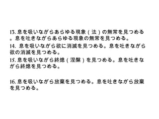13.息を吸いながらあらゆる現象（法）の無常を見つめる
。息を吐きながらあらゆる現象の無常を見つめる。
14. 息を吸いながら欲に消滅を見つめる。息を吐きながら
欲の消滅を見つめる。
15.息を吸いながら終熄（涅槃）を見つめる。息を吐きな
がら終熄を見つめる。
16.息を吸いながら放棄を見つめる。息を吐きながら放棄
を見つめる。
 