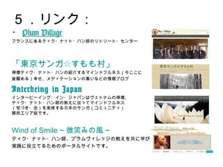 ５．リンク：
・Plum Village
フランスにあるティク・ナット・ハン師のリトリート・センター
「東京サンガ☆すもも村」
禅僧ティク・ナット・ハンの紹介するマインドフルネス（今ここに
覚醒める）幸せ、メディテーションの集いなどの情報ブログ
Interbeing in Japan
インタービーイング・イン・ジャパンはヴェトナムの禅僧、
ティク・ナット・ハン師の教えに従ってマインドフルネス
（気づき・念）を実修する日本のサンガ（コミュニティ）
関西エリア版です。
Wind of Smile ~ 微笑みの風 ~
ティク・ナット・ハン師、プラムヴィレッジの教えを共に学び、
実践に役立てるためのポータルサイトです。
 
