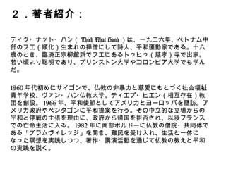 ２．著者紹介：
ティク・ナット・ハン（Thich Nhat Hanh）は、一九ニ六年、ベトナ
ム中部のフエ（順化）生まれの禅僧にして詩人、平和運動家である。
十六歳のとき、臨済正宗柳館派でフエにあるトゥヒゥ（慈孝）寺で出
家。若い頃より聡明であり、プリンストン大学やコロンビア大学でも
学んだ。
1960年代初めにサイゴンで、仏教の非暴力と慈愛にもとづく社会福祉
青年学校、ヴァン・ハン仏教大学、ティエプ・ヒエン（相互存在）教
団を創設。1966年、平和使節としてアメリカとヨーロッパを歴訪。ア
メリカ政府やペンタゴンに平和提案を行う。その中立的な立場からの
平和と停戦の主張を理由に、政府から帰国を拒否され、以後フランス
での亡命生活に入る。1982年に南部ボルドーに仏教の僧院・共同体で
ある「プラムヴィレッジ」を開き、難民を受け入れ、生活と一体に
なった瞑想を実践しつつ、著作・講演活動を通じて仏教の教えと平和
の実践を説く。
 