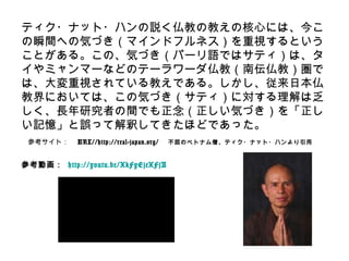 ティク・ナット・ハンの説く仏教の教えの核心には、今こ
の瞬間への気づき（マインドフルネス）を重視するという
ことがある。この、気づき（パーリ語ではサティ）は、タ
イやミャンマーなどのテーラワーダ仏教（南伝仏教）圏で
は、大変重視されている教えである。しかし、従来日本仏
教界においては、この気づき（サティ）に対する理解は乏
しく、長年研究者の間でも正念（正しい気づき）を「正し
い記憶」と誤って解釈してきたほどであった。
参考サイト： URL//http://real-japan.org/ 不屈のベトナム僧、ティク・ナット・ハンより引用
参考動画： http://youtu.be/XkFyEjeXFjA
 
