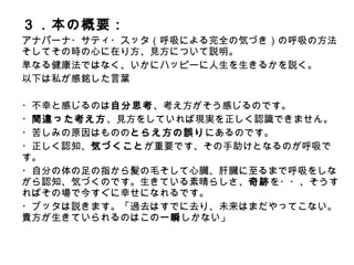３．本の概要：
アナパーナ・サティ・スッタ（呼吸による完全の気づき）の呼吸の方法
そしてその時の心に在り方、見方について説明。
単なる健康法ではなく、いかにハッピーに人生を生きるかを説く。
以下は私が感銘した言葉
・不幸と感じるのは自分思考、考え方がそう感じるのです。
・間違った考え方、見方をしていれば現実を正しく認識できません。
・苦しみの原因はもののとらえ方の誤りにあるのです。
・正しく認知、気づくことが重要です、その手助けとなるのが呼吸です。
・自分の体の足の指から髪の毛そして心臓、肝臓に至るまで呼吸をしな
がら認知、気づくのです。生きている素晴らしさ、奇跡を・・、そうす
ればその場で今すぐに幸せになれるです。
・ブッタは説きます。「過去はすでに去り、未来はまだやってこない。
貴方が生きていられるのはこの一瞬しかない」
 