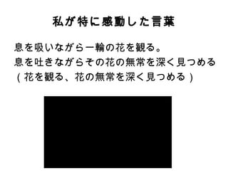 私が特に感動した言葉
息を吸いながら一輪の花を観る。
息を吐きながらその花の無常を深く見つめる
（花を観る、花の無常を深く見つめる）
 